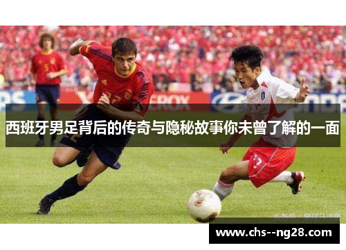 西班牙男足背后的传奇与隐秘故事你未曾了解的一面