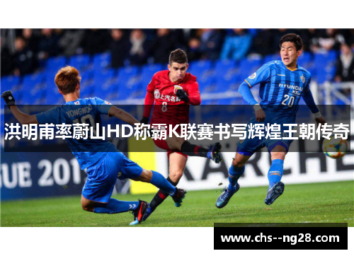 洪明甫率蔚山HD称霸K联赛书写辉煌王朝传奇