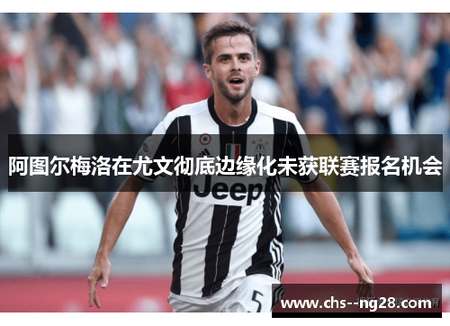 阿图尔梅洛在尤文彻底边缘化未获联赛报名机会